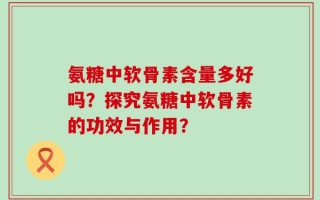 氨糖中软骨素含量多好吗？探究氨糖中软骨素的功效与作用？