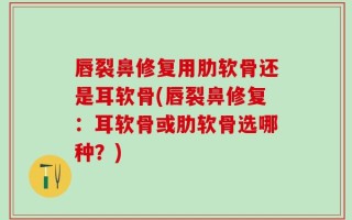 唇裂鼻修复用肋软骨还是耳软骨(唇裂鼻修复：耳软骨或肋软骨选哪种？)