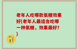 老年人吃哪款氨糖效果好(老年人最适合吃哪一种氨糖，效果最好？)