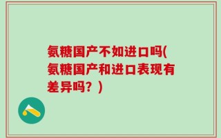 氨糖国产不如进口吗(氨糖国产和进口表现有差异吗？)