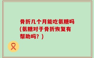 骨折几个月能吃氨糖吗(氨糖对于骨折恢复有帮助吗？)