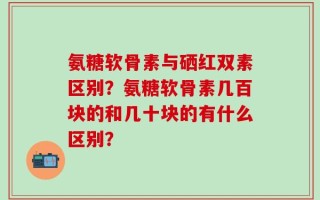 氨糖软骨素与硒红双素区别？氨糖软骨素几百块的和几十块的有什么区别？