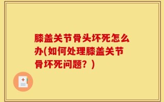 膝盖关节骨头坏死怎么办(如何处理膝盖关节骨坏死问题？)