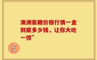 澳洲氨糖价格行情一盒到底多少钱，让你大吃一惊”