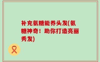 补充氨糖能养头发(氨糖神奇！助你打造亮丽秀发)