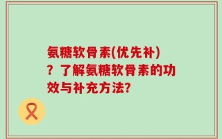 氨糖软骨素(优先补)？了解氨糖软骨素的功效与补充方法？