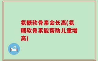 氨糖软骨素会长高(氨糖软骨素能帮助儿童增高)