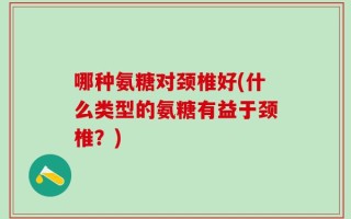 哪种氨糖对颈椎好(什么类型的氨糖有益于颈椎？)