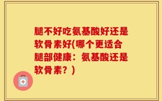 腿不好吃氨基酸好还是软骨素好(哪个更适合腿部健康：氨基酸还是软骨素？)