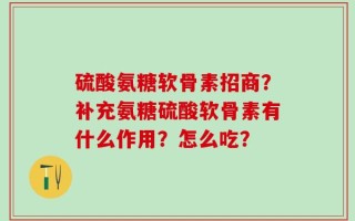 硫酸氨糖软骨素招商？补充氨糖硫酸软骨素有什么作用？怎么吃？