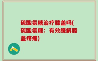 硫酸氨糖治疗膝盖吗(硫酸氨糖：有效缓解膝盖疼痛)