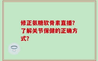 修正氨糖软骨素直播？了解关节保健的正确方式？
