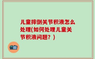 儿童摔倒关节积液怎么处理(如何处理儿童关节积液问题？)