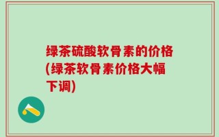 绿茶硫酸软骨素的价格(绿茶软骨素价格大幅下调)