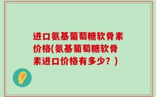 进口氨基葡萄糖软骨素价格(氨基葡萄糖软骨素进口价格有多少？)