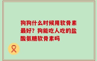 狗狗什么时候用软骨素最好？狗能吃人吃的盐酸氨糖软骨素吗