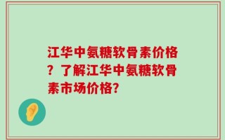 江华中氨糖软骨素价格？了解江华中氨糖软骨素市场价格？