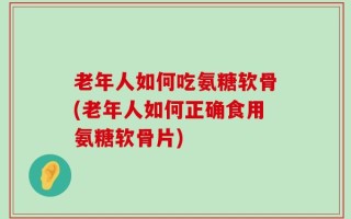 老年人如何吃氨糖软骨(老年人如何正确食用氨糖软骨片)