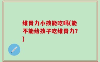 维骨力小孩能吃吗(能不能给孩子吃维骨力？)