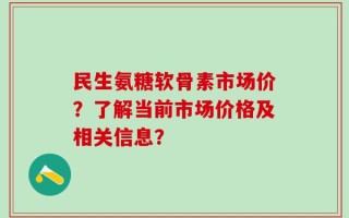 民生氨糖软骨素市场价？了解当前市场价格及相关信息？