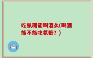吃氨糖能喝酒么(喝酒能不能吃氨糖？)