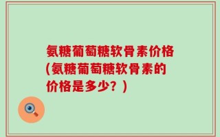 氨糖葡萄糖软骨素价格(氨糖葡萄糖软骨素的价格是多少？)