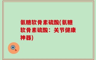 氨糖软骨素硫酸(氨糖软骨素硫酸：关节健康神器)