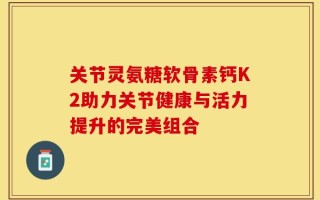 关节灵氨糖软骨素钙K2助力关节健康与活力提升的完美组合