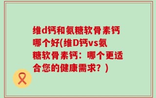 维d钙和氨糖软骨素钙哪个好(维D钙vs氨糖软骨素钙：哪个更适合您的健康需求？)