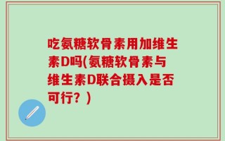 吃氨糖软骨素用加维生素D吗(氨糖软骨素与维生素D联合摄入是否可行？)