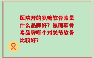 医院开的氨糖软骨素是什么品牌好？氨糖软骨素品牌哪个对关节软骨比较好？