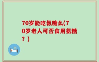 70岁能吃氨糖么(70岁老人可否食用氨糖？)