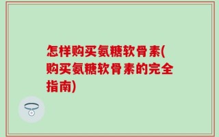 怎样购买氨糖软骨素(购买氨糖软骨素的完全指南)