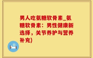 男人吃氨糖软骨素_氨糖软骨素：男性健康新选择，关节养护与营养补充)