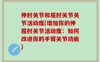 伸肘关节和屈肘关节关节活动度(增加你的伸屈肘关节活动度：如何改进你的手臂关节功能)