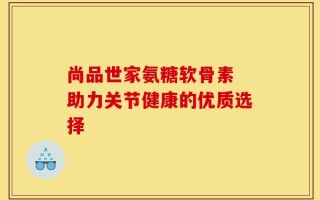尚品世家氨糖软骨素 助力关节健康的优质选择