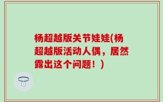 杨超越版关节娃娃(杨超越版活动人偶，居然露出这个问题！)