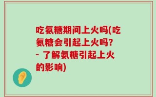 吃氨糖期间上火吗(吃氨糖会引起上火吗？ - 了解氨糖引起上火的影响)