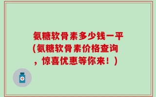 氨糖软骨素多少钱一平(氨糖软骨素价格查询，惊喜优惠等你来！)