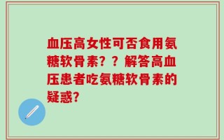 血压高女性可否食用氨糖软骨素？？解答高血压患者吃氨糖软骨素的疑惑？