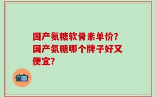 国产氨糖软骨素单价？国产氨糖哪个牌子好又便宜？