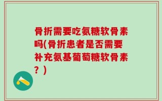 骨折需要吃氨糖软骨素吗(骨折患者是否需要补充氨基葡萄糖软骨素？)