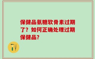 保健品氨糖软骨素过期了？如何正确处理过期保健品？