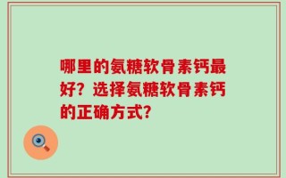 哪里的氨糖软骨素钙最好？选择氨糖软骨素钙的正确方式？