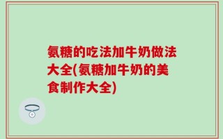 氨糖的吃法加牛奶做法大全(氨糖加牛奶的美食制作大全)