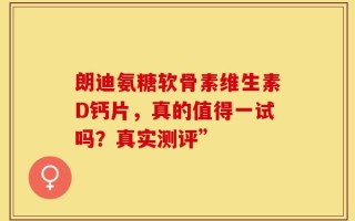 朗迪氨糖软骨素维生素D钙片，真的值得一试吗？真实测评”