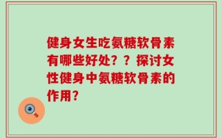 健身女生吃氨糖软骨素有哪些好处？？探讨女性健身中氨糖软骨素的作用？
