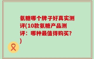 氨糖哪个牌子好真实测评(10款氨糖产品测评：哪种最值得购买？)