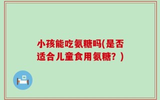 小孩能吃氨糖吗(是否适合儿童食用氨糖？)
