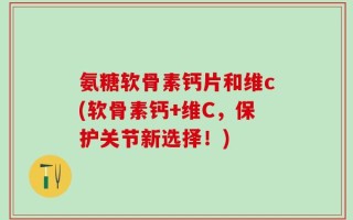氨糖软骨素钙片和维c(软骨素钙+维C，保护关节新选择！)